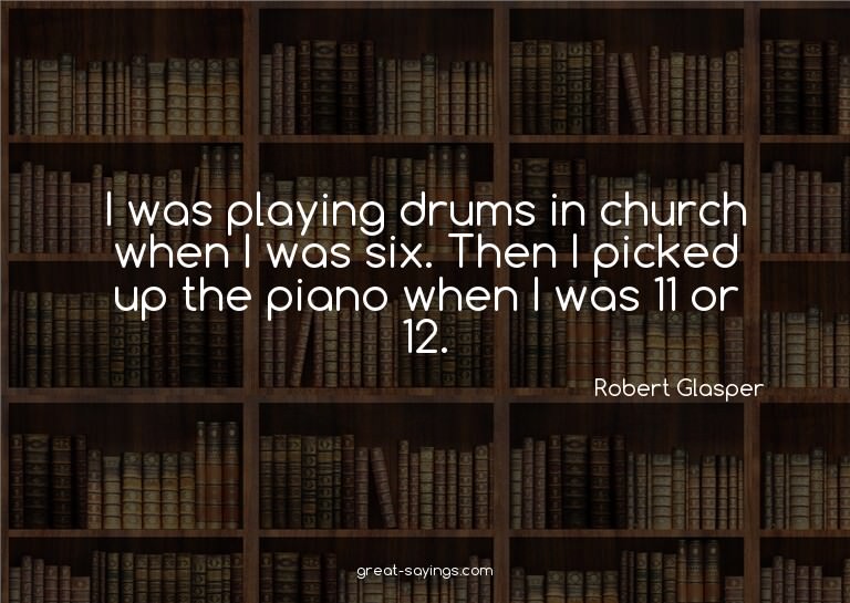 I was playing drums in church when I was six. Then I pi