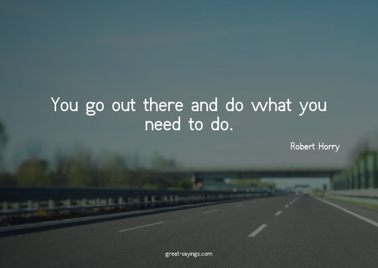 You go out there and do what you need to do.

