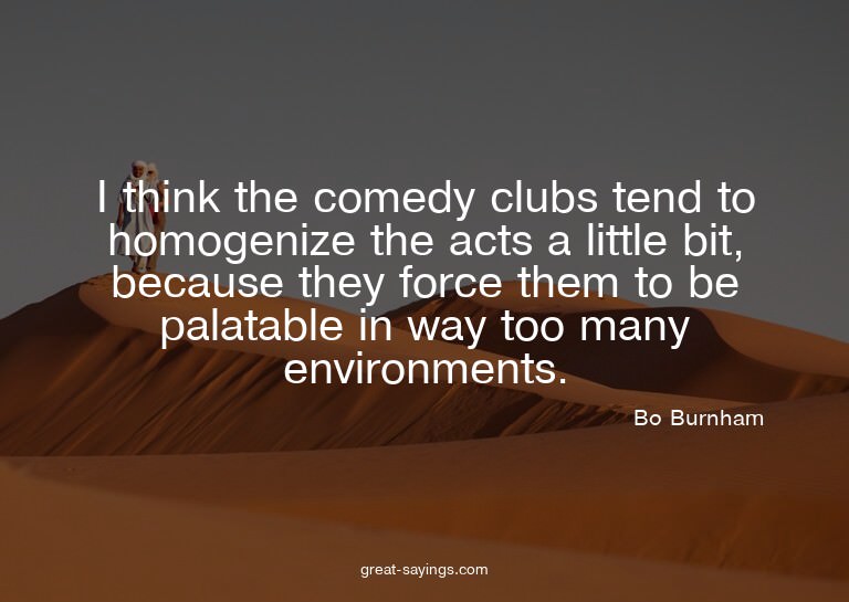 I think the comedy clubs tend to homogenize the acts a