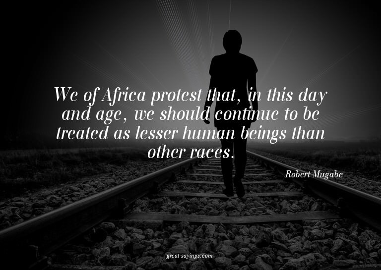 We of Africa protest that, in this day and age, we shou