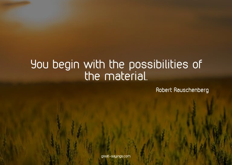 You begin with the possibilities of the material.

