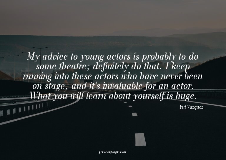 My advice to young actors is probably to do some theatr