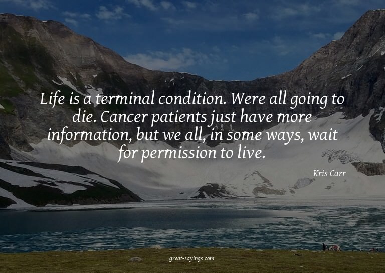 Life is a terminal condition. Were all going to die. Ca