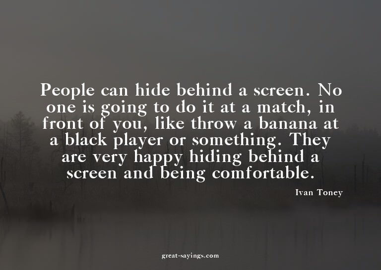 People can hide behind a screen. No one is going to do