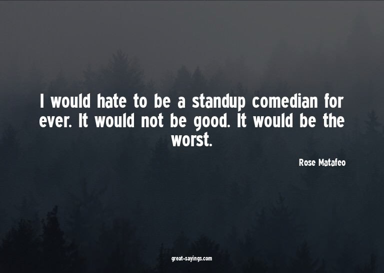 I would hate to be a standup comedian for ever. It woul
