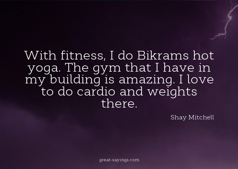 With fitness, I do Bikrams hot yoga. The gym that I hav