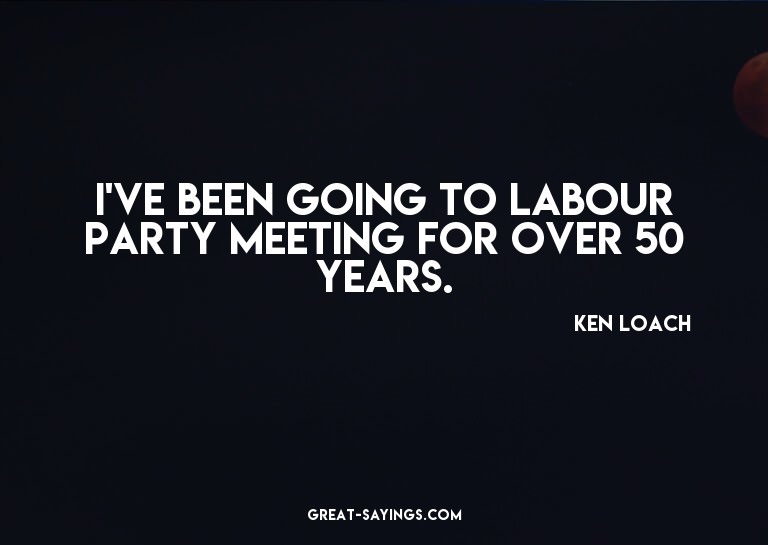 I've been going to Labour party meeting for over 50 yea