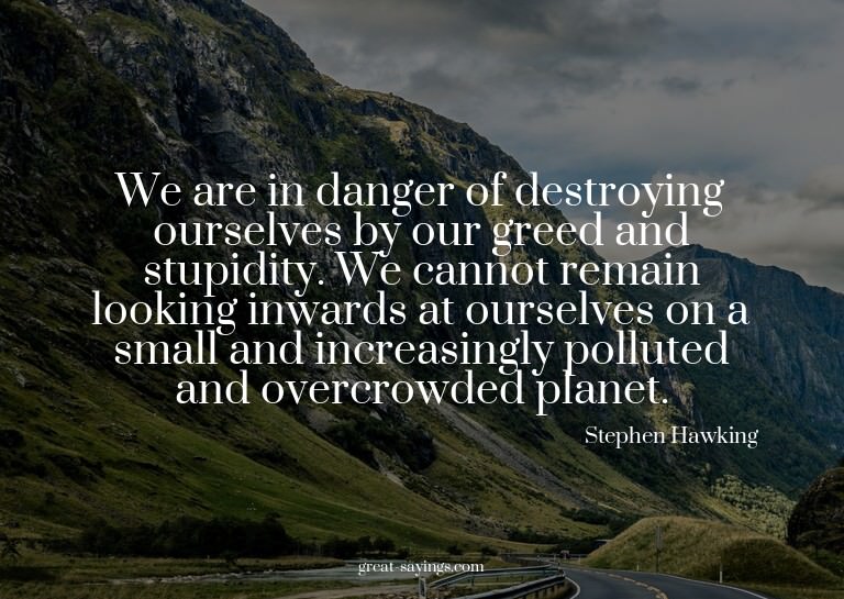 We are in danger of destroying ourselves by our greed a