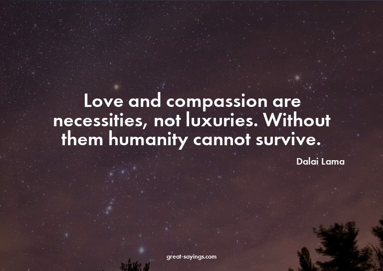 Love and compassion are necessities, not luxuries. With