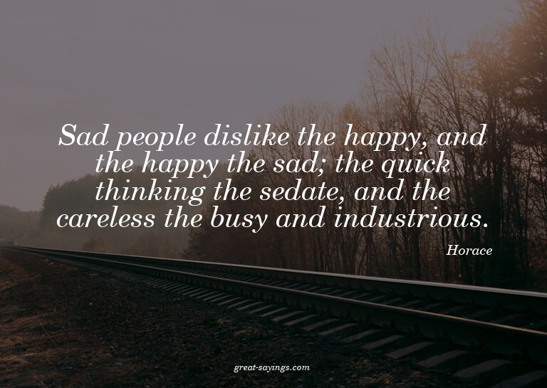 Sad people dislike the happy, and the happy the sad; th