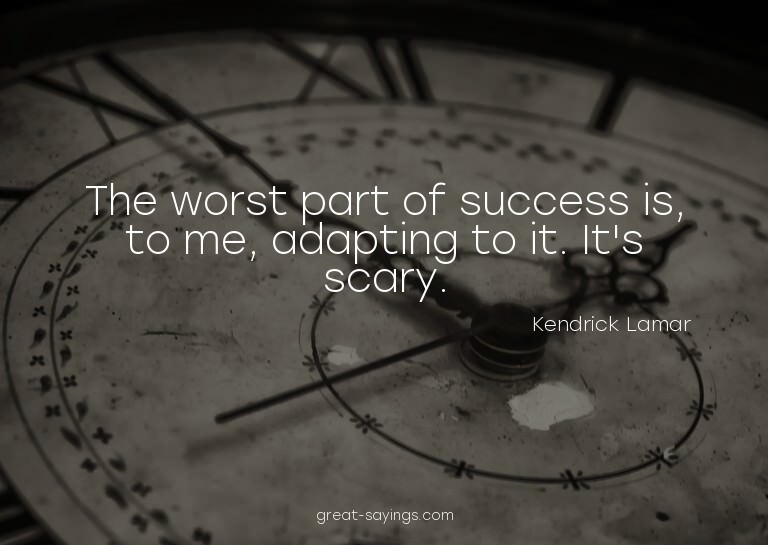 The worst part of success is, to me, adapting to it. It