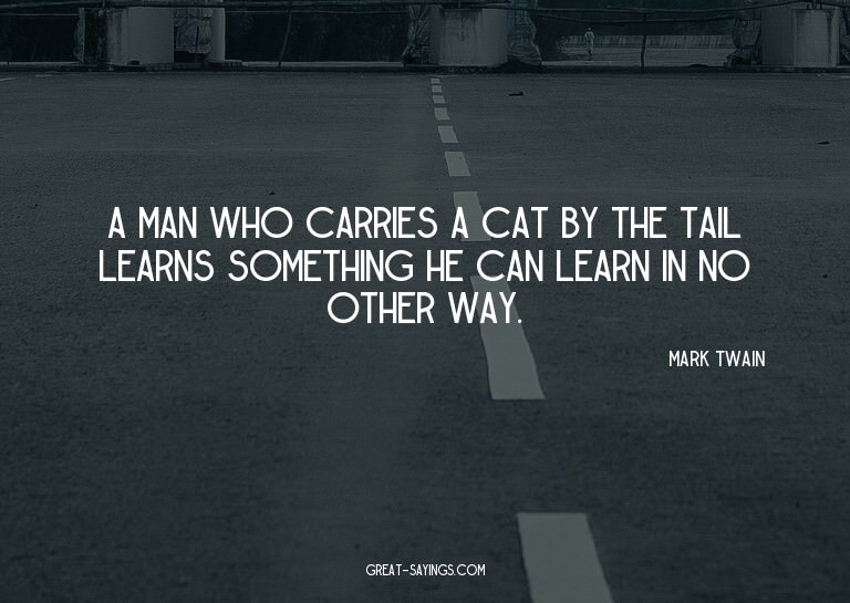 A man who carries a cat by the tail learns something he