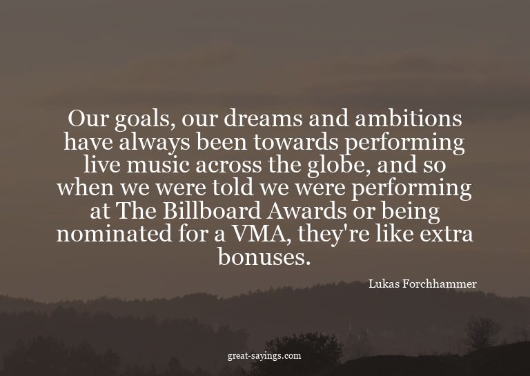 Our goals, our dreams and ambitions have always been to