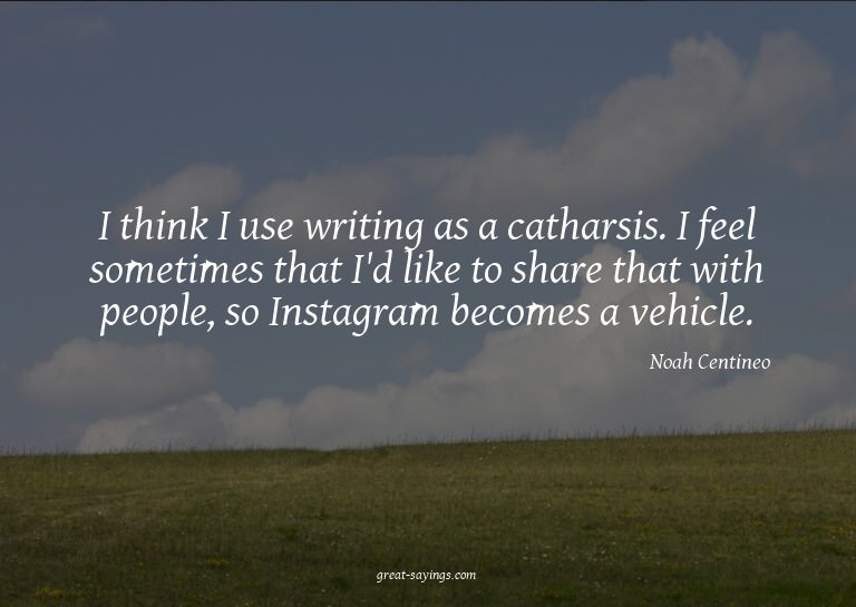 I think I use writing as a catharsis. I feel sometimes