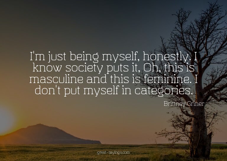 I'm just being myself, honestly. I know society puts it