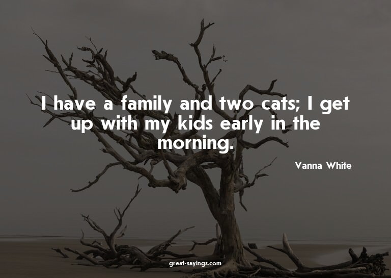 I have a family and two cats; I get up with my kids ear