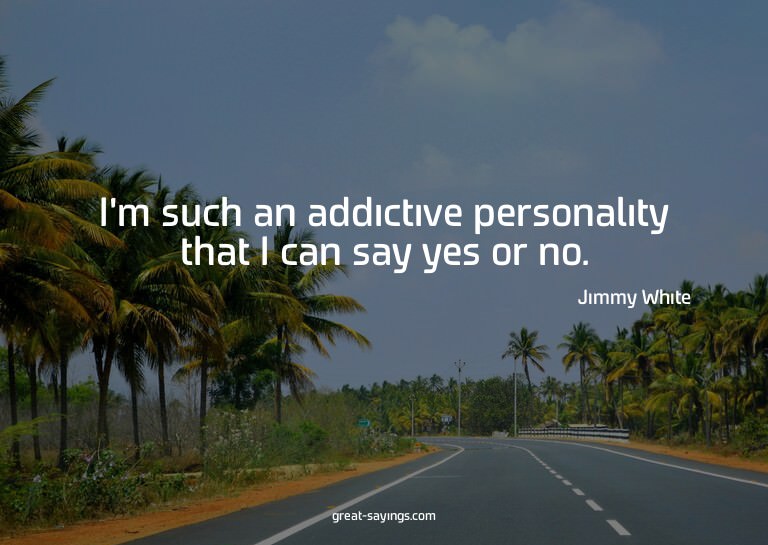 I'm such an addictive personality that I can say yes or