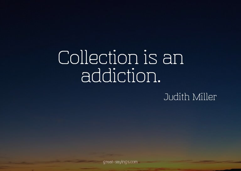 Collection is an addiction.

