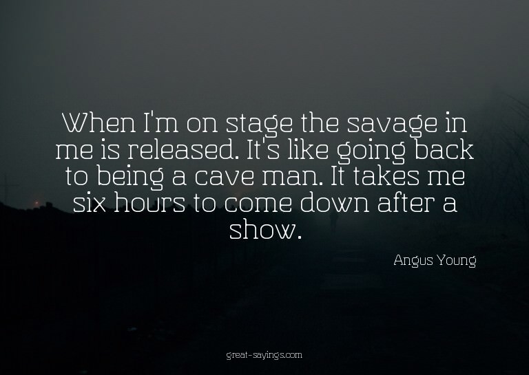 When I'm on stage the savage in me is released. It's li