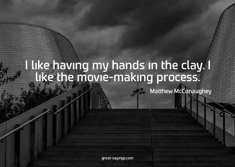 I like having my hands in the clay. I like the movie-ma