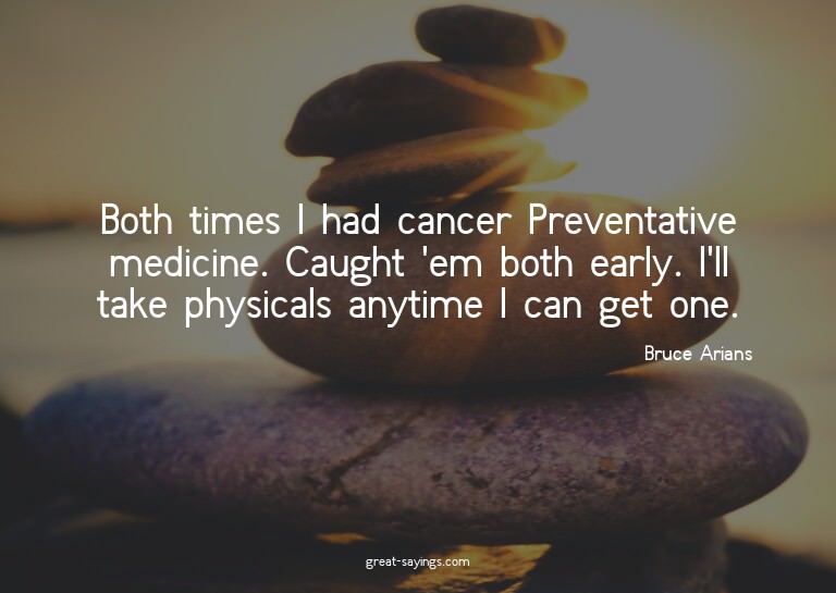 Both times I had cancer? Preventative medicine. Caught