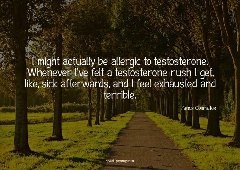 I might actually be allergic to testosterone. Whenever