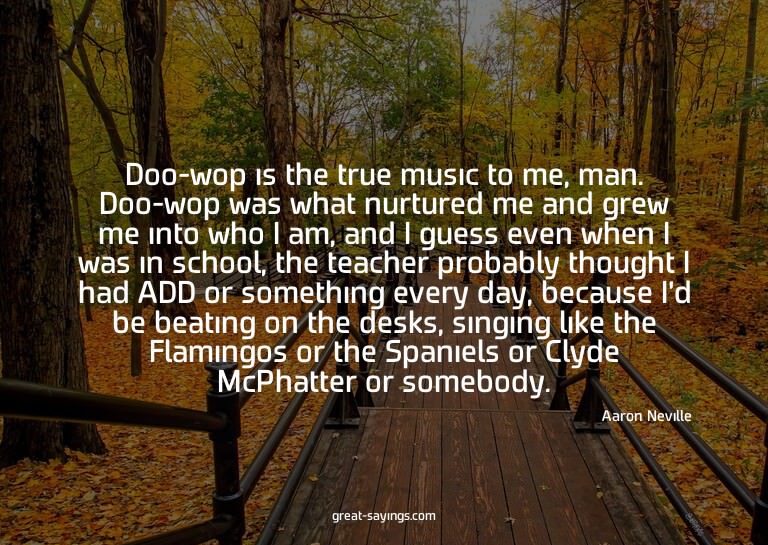 Doo-wop is the true music to me, man. Doo-wop was what