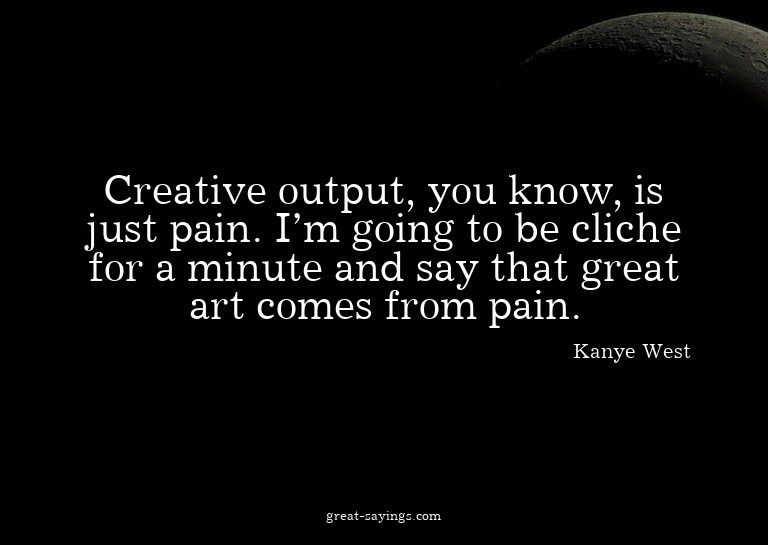 Creative output, you know, is just pain. I'm going to b