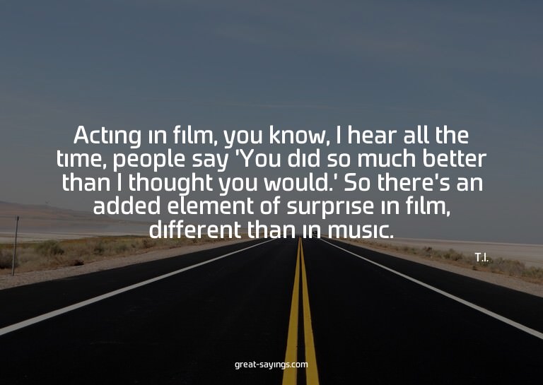 Acting in film, you know, I hear all the time, people s