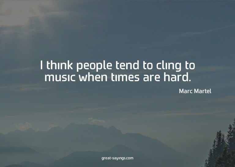 I think people tend to cling to music when times are ha