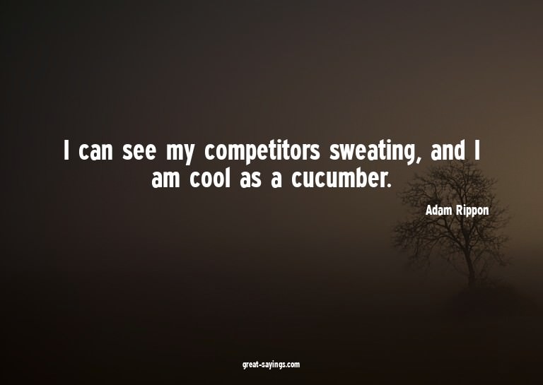 I can see my competitors sweating, and I am cool as a c