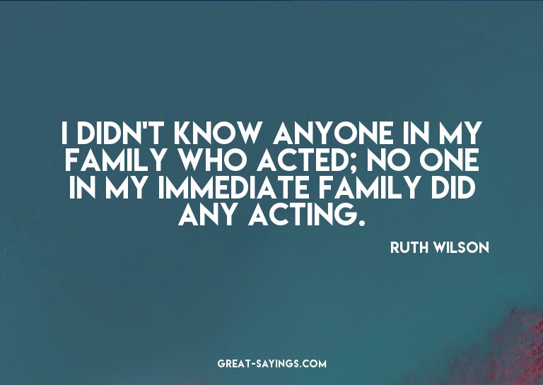 I didn't know anyone in my family who acted; no one in