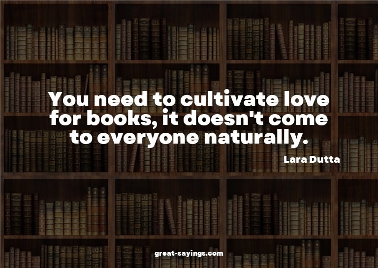 You need to cultivate love for books, it doesn't come t