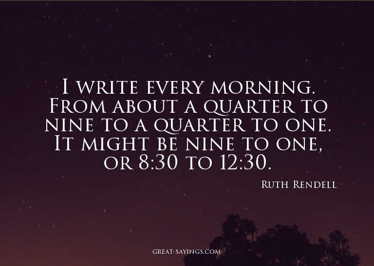 I write every morning. From about a quarter to nine to