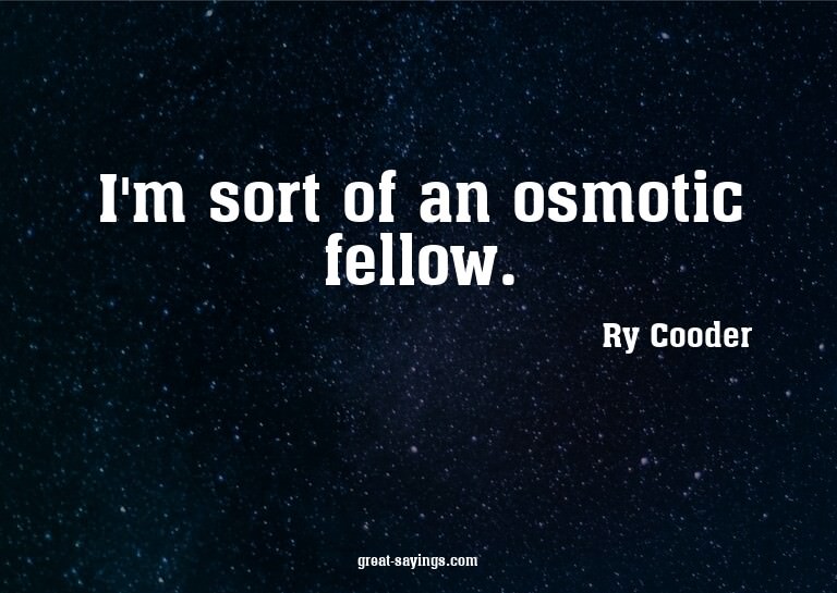 I'm sort of an osmotic fellow.

