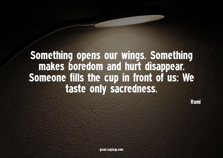 Something opens our wings. Something makes boredom and