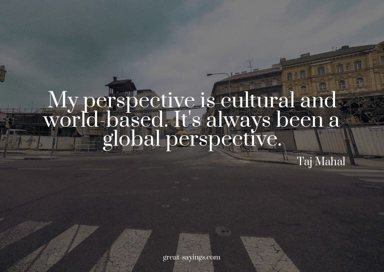My perspective is cultural and world-based. It's always