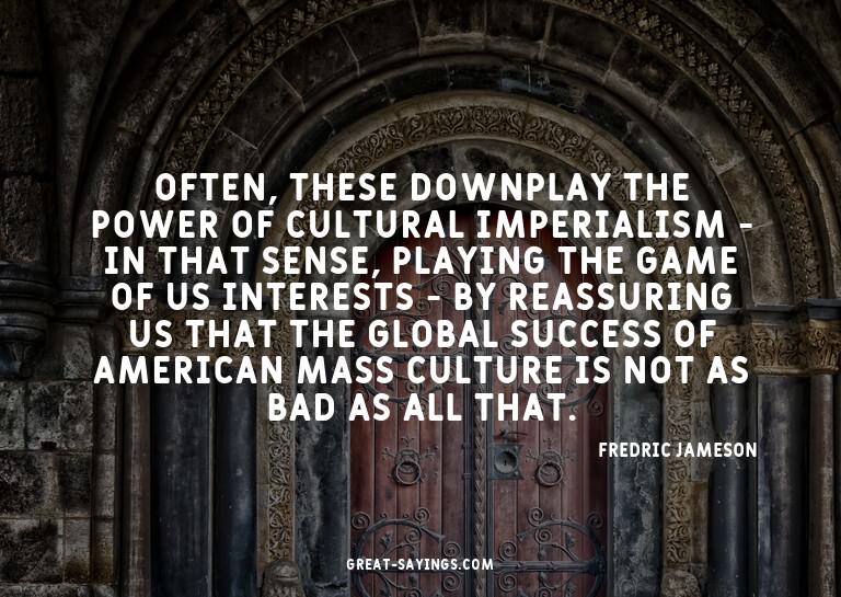 Often, these downplay the power of cultural imperialism