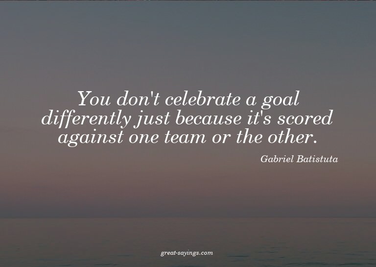 You don't celebrate a goal differently just because it'