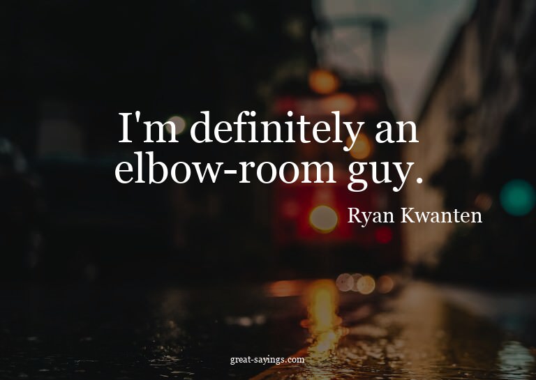 I'm definitely an elbow-room guy.

