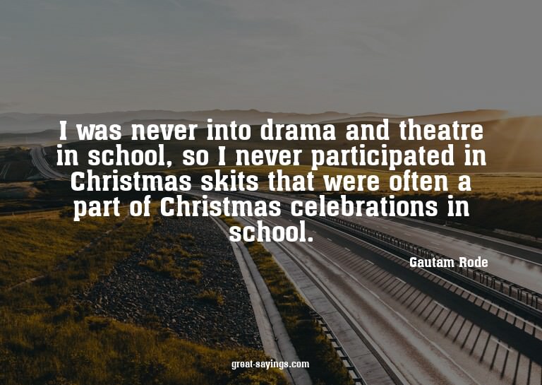 I was never into drama and theatre in school, so I neve