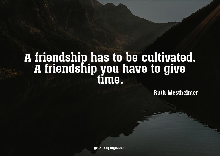 A friendship has to be cultivated. A friendship you hav