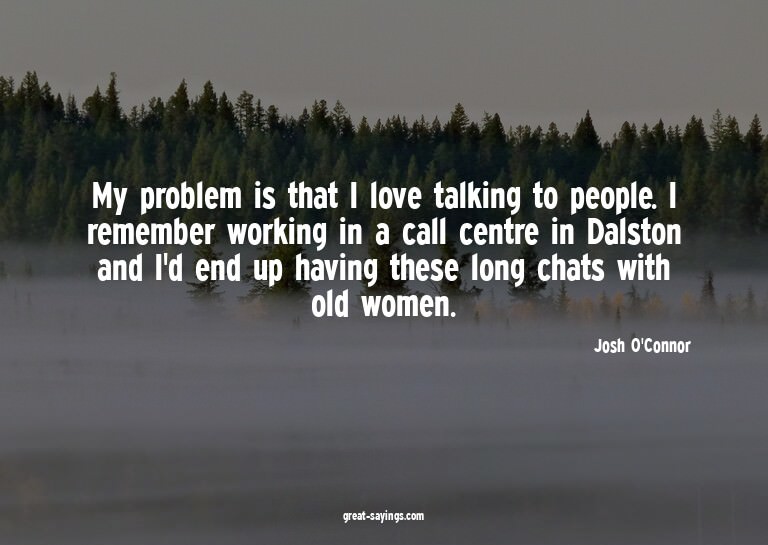 My problem is that I love talking to people. I remember