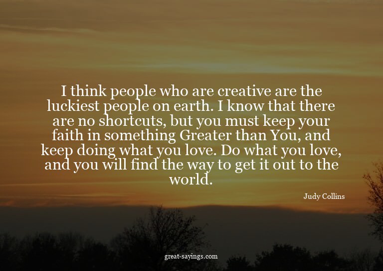 I think people who are creative are the luckiest people
