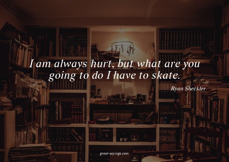 I am always hurt, but what are you going to do? I have