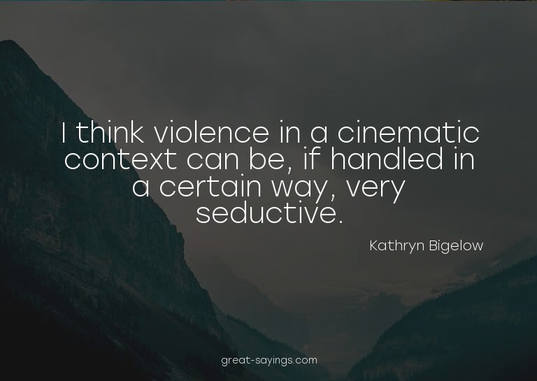 I think violence in a cinematic context can be, if hand
