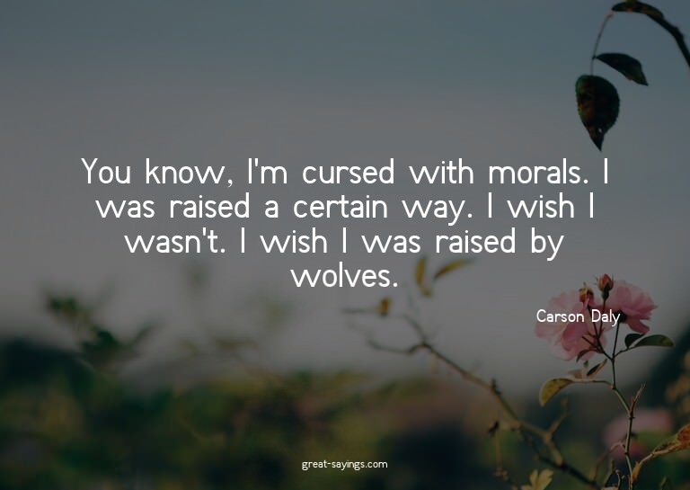 You know, I'm cursed with morals. I was raised a certai
