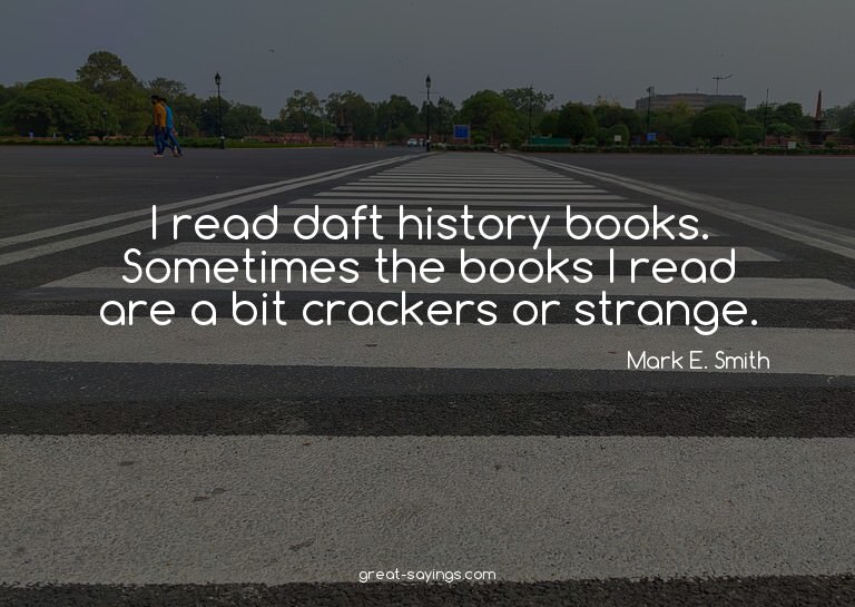 I read daft history books. Sometimes the books I read a
