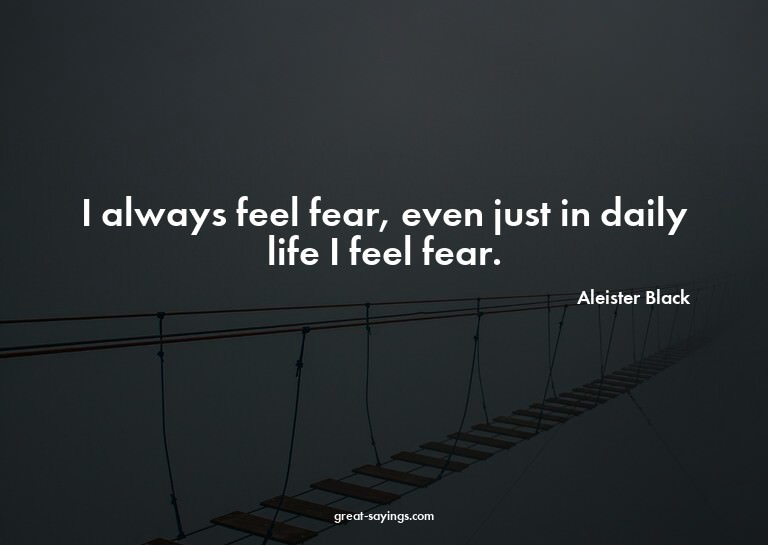 I always feel fear, even just in daily life I feel fear