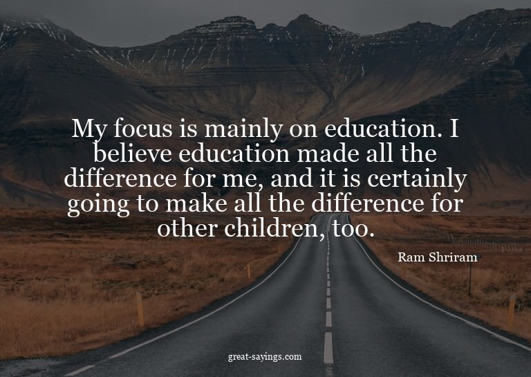 My focus is mainly on education. I believe education ma